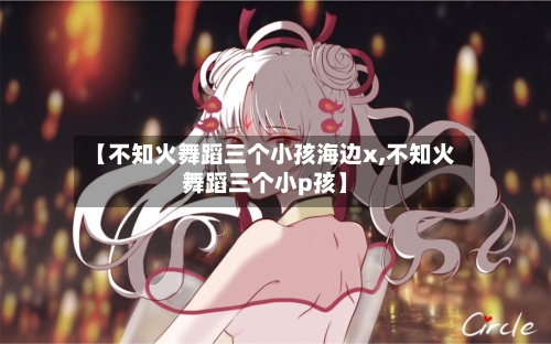 【不知火舞蹈三个小孩海边x,不知火舞蹈三个小p孩】
