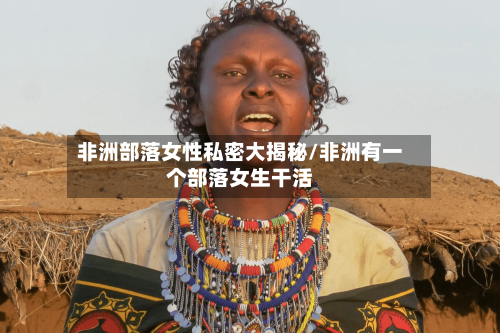非洲部落女性私密大揭秘/非洲有一个部落女生干活