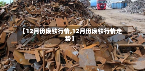 【12月份废铁行情,12月份废铁行情走势】-第2张图片