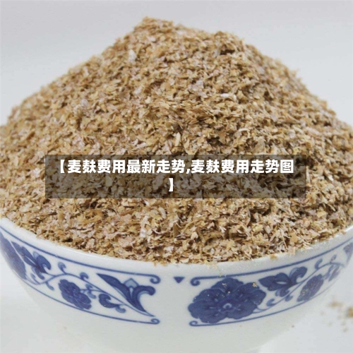 【麦麸费用最新走势,麦麸费用走势图】