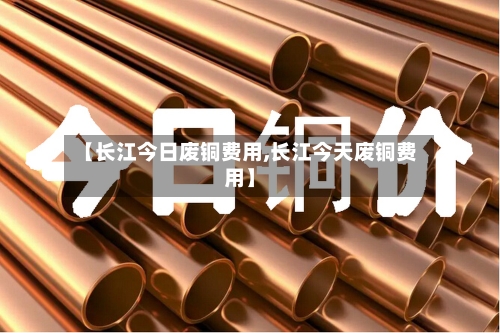 【长江今日废铜费用,长江今天废铜费用】-第2张图片