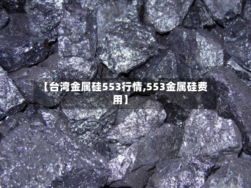 【台湾金属硅553行情,553金属硅费用】-第2张图片