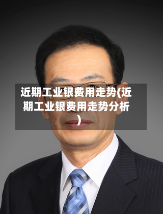近期工业银费用走势(近期工业银费用走势分析)