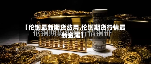 【伦铜最新期货费用,伦铜期货行情最新金属】