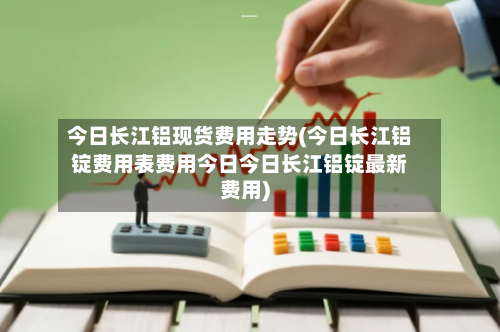今日长江铝现货费用走势(今日长江铝锭费用表费用今日今日长江铝锭最新费用)-第2张图片