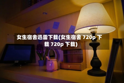 女生宿舍迅雷下载(女生宿舍 720p 下载 720p 下载)