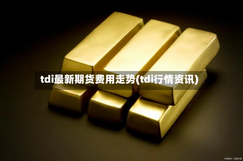 tdi最新期货费用走势(tdi行情资讯)