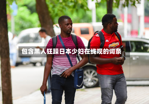 包含黑人狂躁日本少妇在线观的词条-第2张图片