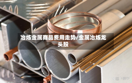 冶炼金属商品费用走势/金属冶炼龙头股