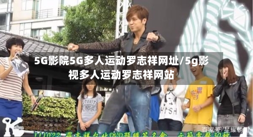 5G影院5G多人运动罗志祥网址/5g影视多人运动罗志祥网站