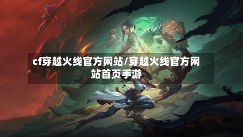 cf穿越火线官方网站/穿越火线官方网站首页手游-第2张图片