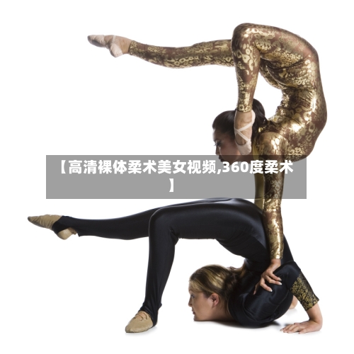 【高清裸体柔术美女视频,360度柔术】