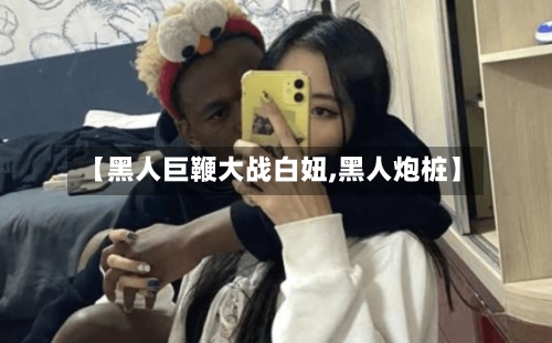 【黑人巨鞭大战白妞,黑人炮桩】-第3张图片