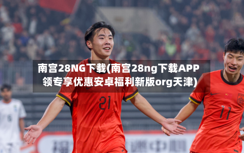 南宫28NG下载(南宫28ng下载APP领专享优惠安卓福利新版org天津)-第2张图片