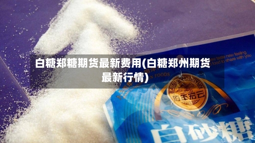 白糖郑糖期货最新费用(白糖郑州期货最新行情)-第3张图片