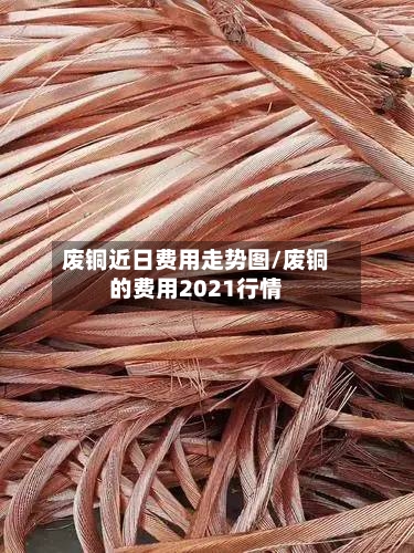 废铜近日费用走势图/废铜的费用2021行情