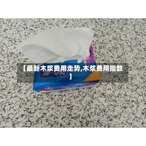 【最新木浆费用走势,木浆费用指数】