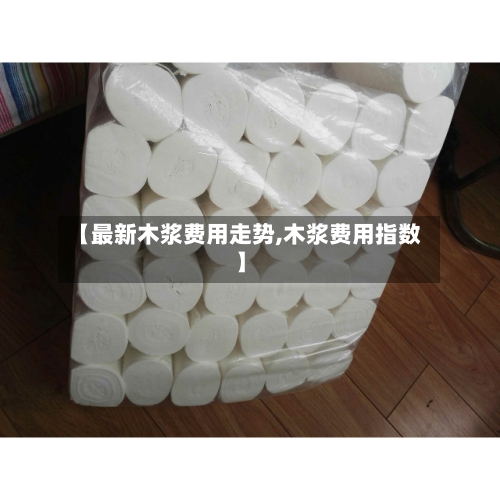 【最新木浆费用走势,木浆费用指数】-第2张图片