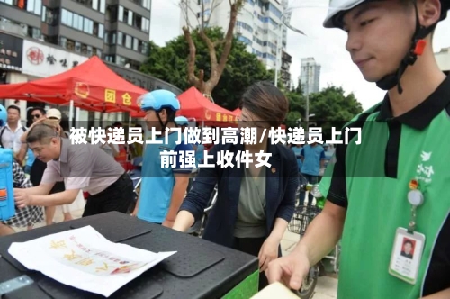 被快递员上门做到高潮/快递员上门前强上收件女