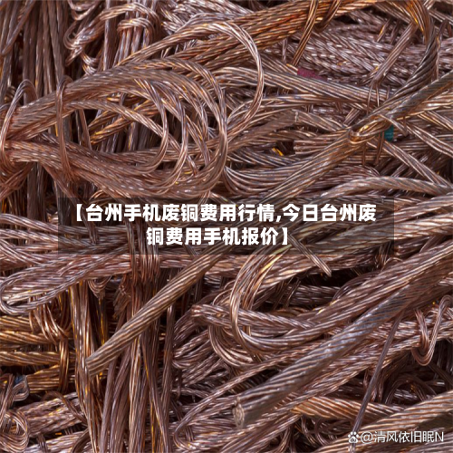 【台州手机废铜费用行情,今日台州废铜费用手机报价】