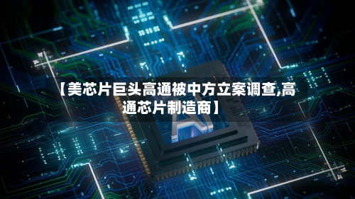 【美芯片巨头高通被中方立案调查,高通芯片制造商】-第2张图片