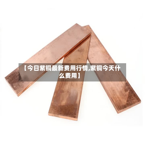 【今日紫铜最新费用行情,紫铜今天什么费用】
