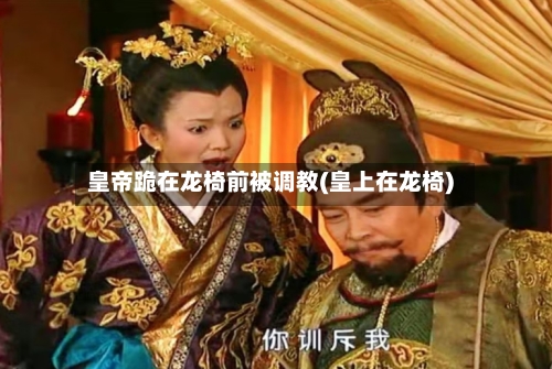 皇帝跪在龙椅前被调教(皇上在龙椅)