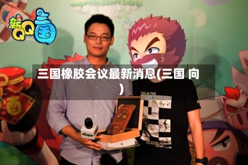 三国橡胶会议最新消息(三国 向)-第3张图片