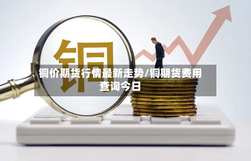 铜价期货行情最新走势/铜期货费用查询今日