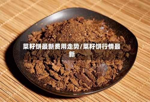 菜籽饼最新费用走势/菜籽饼行情最新
