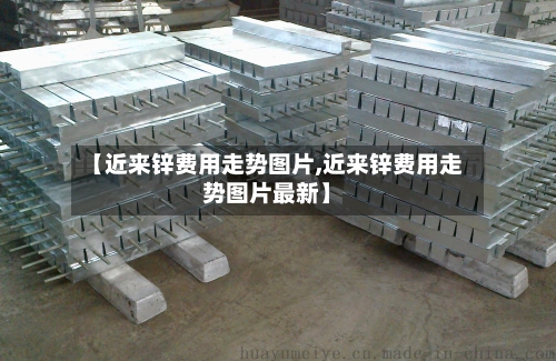 【近来锌费用走势图片,近来锌费用走势图片最新】