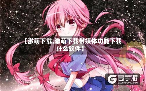 【激萌下载,激萌下载带媒体功能下载什么软件】
