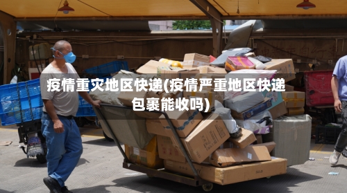 疫情重灾地区快递(疫情严重地区快递包裹能收吗)-第2张图片
