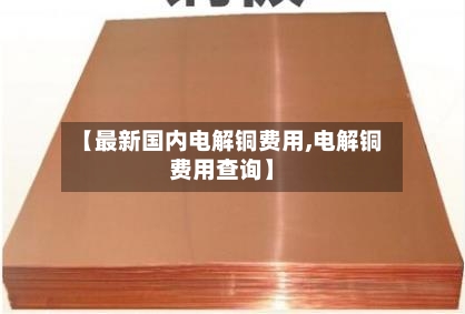 【最新国内电解铜费用,电解铜费用查询】