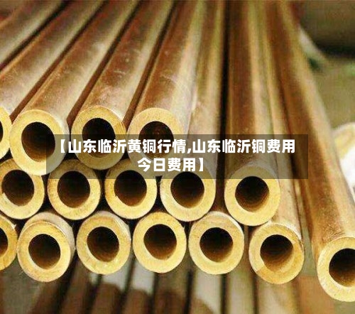 【山东临沂黄铜行情,山东临沂铜费用今日费用】