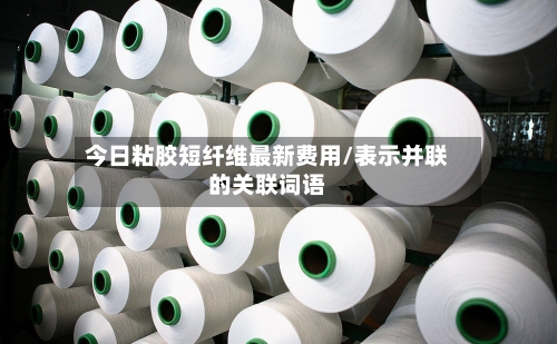 今日粘胶短纤维最新费用/表示并联的关联词语-第2张图片