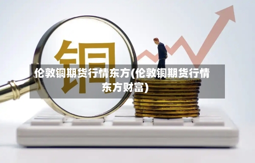 伦敦铜期货行情东方(伦敦铜期货行情东方财富)