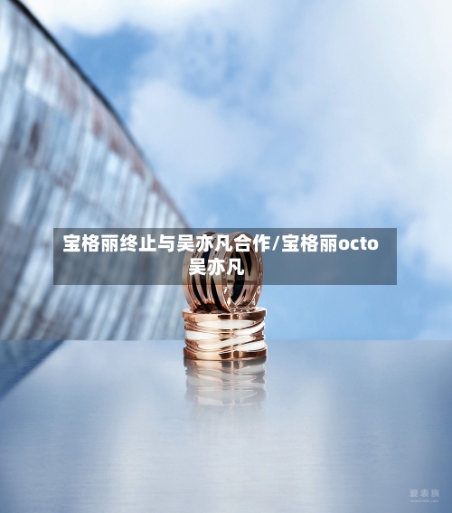 宝格丽终止与吴亦凡合作/宝格丽octo吴亦凡-第2张图片