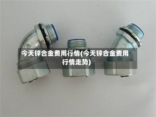 今天锌合金费用行情(今天锌合金费用行情走势)-第2张图片