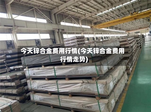 今天锌合金费用行情(今天锌合金费用行情走势)