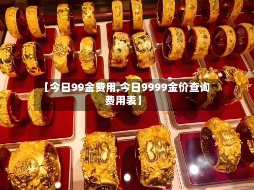【今日99金费用,今日9999金价查询 费用表】