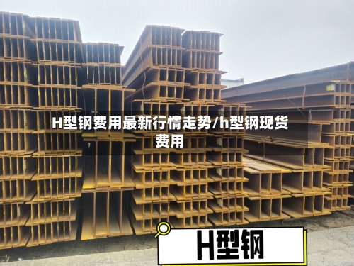 H型钢费用最新行情走势/h型钢现货费用-第3张图片