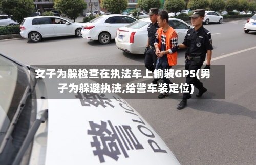 女子为躲检查在执法车上偷装GPS(男子为躲避执法,给警车装定位)