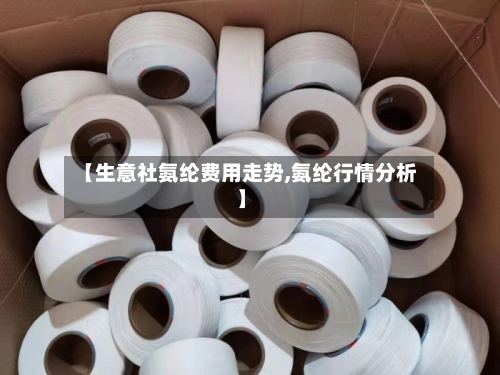 【生意社氨纶费用走势,氨纶行情分析】-第3张图片