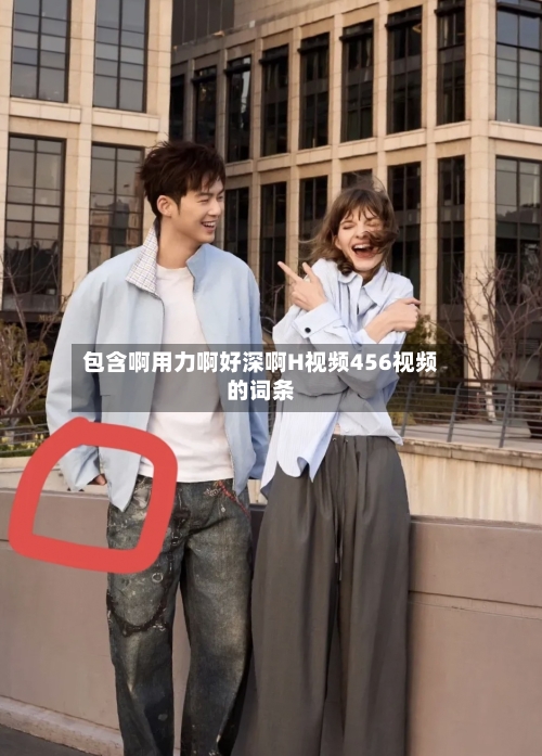 包含啊用力啊好深啊H视频456视频的词条