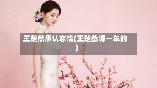 王楚然承认恋情(王楚然哪一年的)-第2张图片