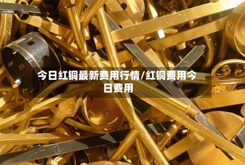 今日红铜最新费用行情/红铜费用今日费用
