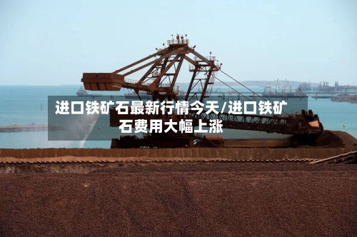 进口铁矿石最新行情今天/进口铁矿石费用大幅上涨