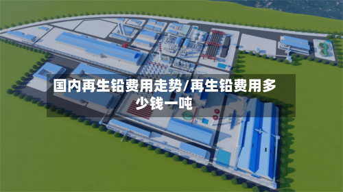 国内再生铅费用走势/再生铅费用多少钱一吨-第3张图片