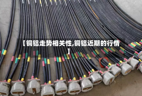 【铜铝走势相关性,铜铝近期的行情】-第2张图片